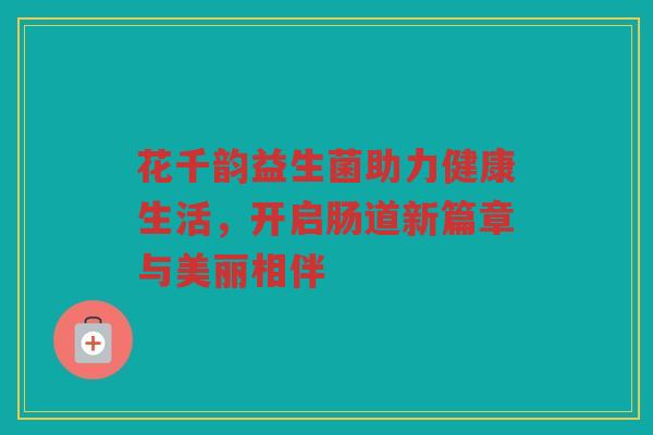 花千韵益生菌助力健康生活,开启肠道新篇章与美丽相伴