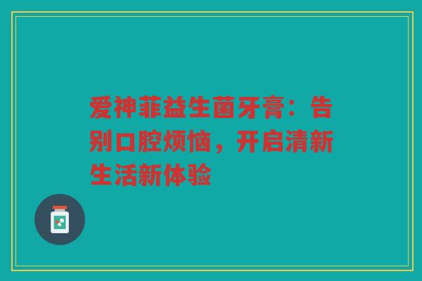 爱神菲益生菌牙膏:告别口腔烦恼,开启清新生活新体验 爱神菲益生菌牙膏:告别口腔烦恼,开启清新生活新体验
