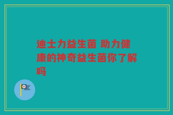 迪士力益生菌 助力健康的神奇益生菌你了解吗