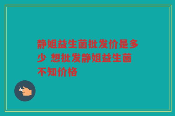 静姐益生菌批发价是多少 想批发静姐益生菌不知价格 静姐益生菌批发价是多少 想批发静姐益生菌不知价格