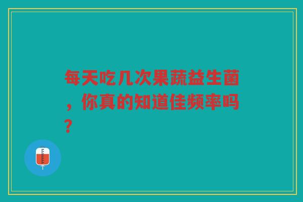 每天吃几次果蔬益生菌,你真的知道佳频率吗? 每天吃几次果蔬益生菌,你真的知道佳频率吗?