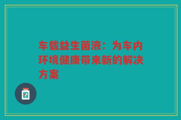 车载益生菌液:为车内环境健康带来新的解决方案 车载益生菌液:为车内环境健康带来新的解决方案